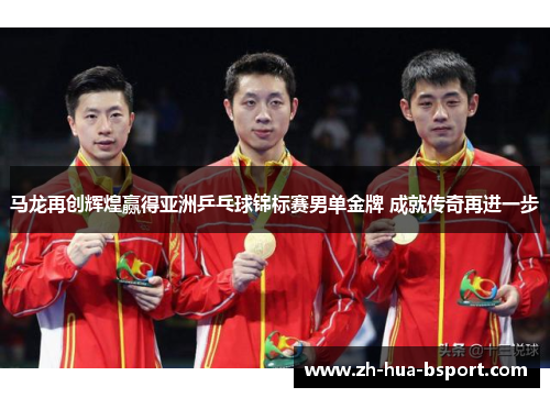马龙再创辉煌赢得亚洲乒乓球锦标赛男单金牌 成就传奇再进一步