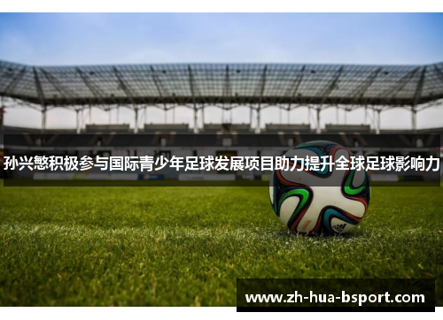 孙兴慜积极参与国际青少年足球发展项目助力提升全球足球影响力