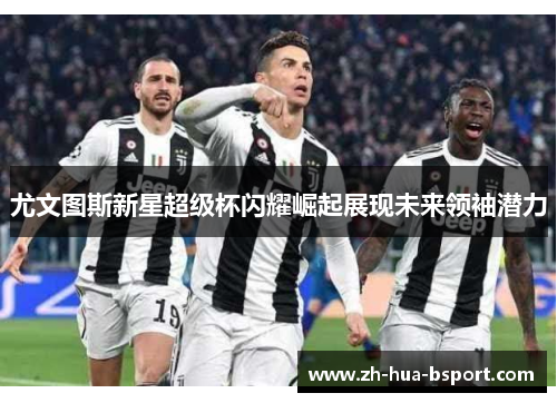 尤文图斯新星超级杯闪耀崛起展现未来领袖潜力 尤文图斯新星超级杯闪耀崛起展现未来领袖潜力