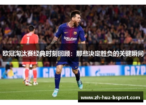 欧冠淘汰赛经典时刻回顾:那些决定胜负的关键瞬间 欧冠淘汰赛经典时刻回顾:那些决定胜负的关键瞬间