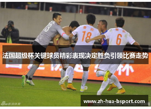 法国超级杯关键球员精彩表现决定胜负引领比赛走势
