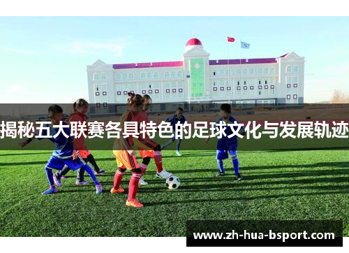 揭秘五大联赛各具特色的足球文化与发展轨迹 揭秘五大联赛各具特色的足球文化与发展轨迹
