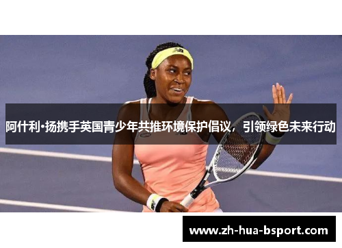 阿什利·扬携手英国青少年共推环境保护倡议，引领绿色未来行动