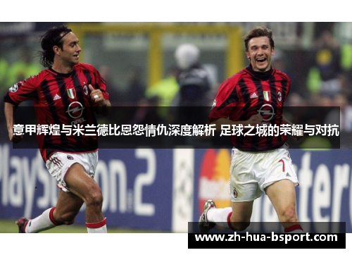 意甲辉煌与米兰德比恩怨情仇深度解析 足球之城的荣耀与对抗