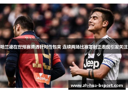 哈兰德在世预赛遭遇针对性包夹 连续两场比赛零射正表现引发关注