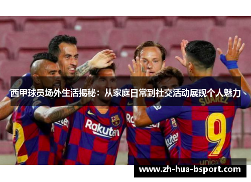西甲球员场外生活揭秘：从家庭日常到社交活动展现个人魅力